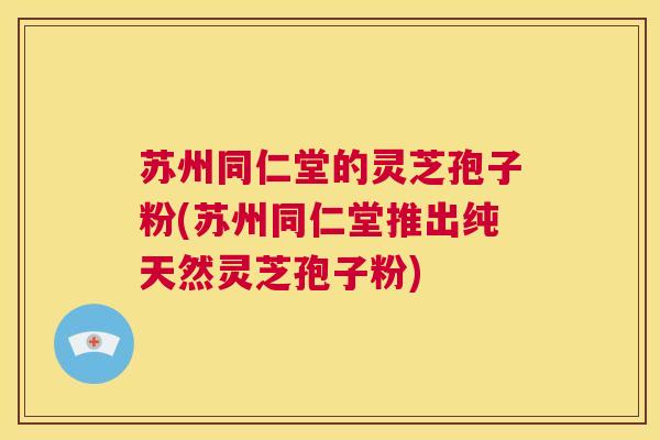 苏州同仁堂的灵芝孢子粉(苏州同仁堂推出纯天然灵芝孢子粉)