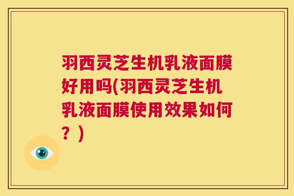 羽西灵芝生机乳液面膜好用吗(羽西灵芝生机乳液面膜使用效果如何?) 羽西灵芝生机乳液面膜好用吗(羽西灵芝生机乳液面膜使用效果如何?)