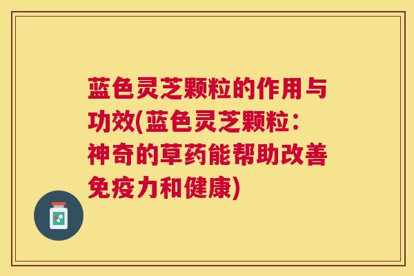 蓝色灵芝颗粒的作用与功效(蓝色灵芝颗粒:神奇的草药能帮助改善免疫力和健康) 蓝色灵芝颗粒的作用与功效(蓝色灵芝颗粒:神奇的草药能帮助改善免疫力和健康)