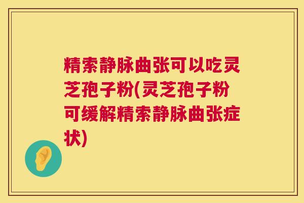 精索静脉曲张可以吃灵芝孢子粉(灵芝孢子粉可缓解精索静脉曲张症状)