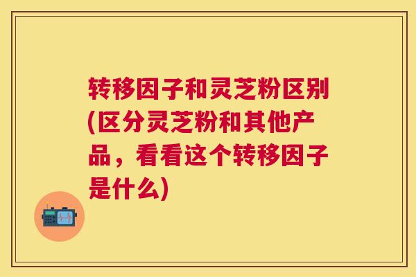 转移因子和灵芝粉区别(区分灵芝粉和其他产品，看看这个转移因子是什么)
