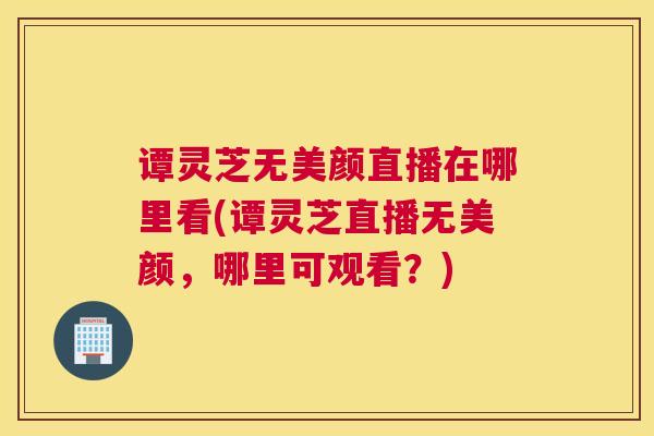 谭灵芝无美颜直播在哪里看(谭灵芝直播无美颜，哪里可观看？)