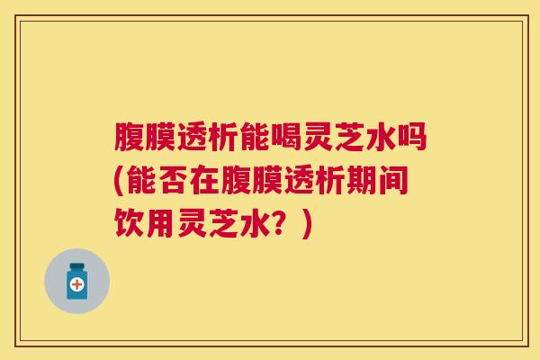 腹膜透析能喝灵芝水吗(能否在腹膜透析期间饮用灵芝水？)