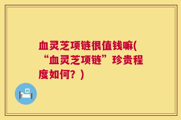 灵芝项链很值钱嘛(“灵芝项链”珍贵程度如何?) 灵芝项链很值钱嘛(“灵芝项链”珍贵程度如何?)