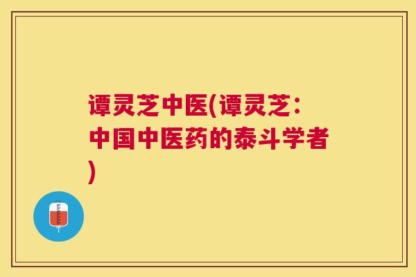 谭灵芝中医(谭灵芝：中国中医药的泰斗学者)
