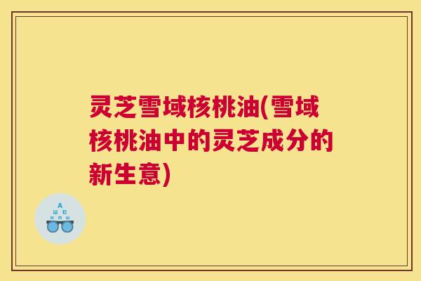 灵芝雪域核桃油(雪域核桃油中的灵芝成分的新生意)