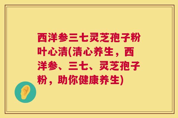 西洋参三七灵芝孢子粉叶心清(清心养生，西洋参、三七、灵芝孢子粉，助你健康养生)
