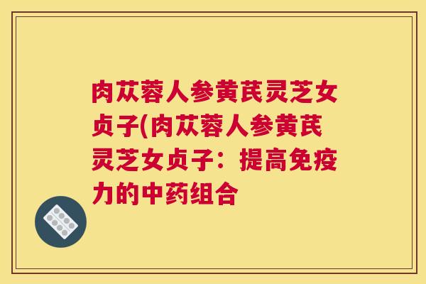 肉苁蓉人参黄芪灵芝女贞子(肉苁蓉人参黄芪灵芝女贞子：提高免疫力的中药组合