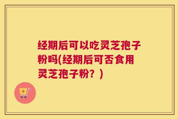 经期后可以吃灵芝孢子粉吗(经期后可否食用灵芝孢子粉？)