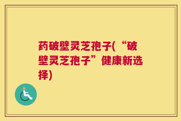 药破壁灵芝孢子(“破壁灵芝孢子”健康新选择)