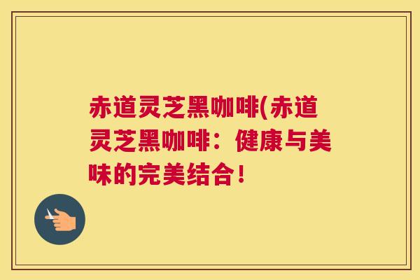 赤道灵芝黑咖啡(赤道灵芝黑咖啡：健康与美味的完美结合！