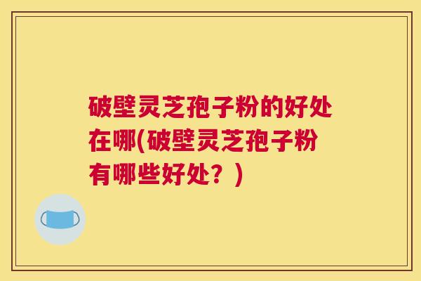破壁灵芝孢子粉的好处在哪(破壁灵芝孢子粉有哪些好处？)