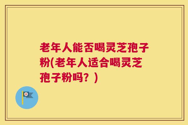 老年人能否喝灵芝孢子粉(老年人适合喝灵芝孢子粉吗?) 老年人能否喝灵芝孢子粉(老年人适合喝灵芝孢子粉吗?)