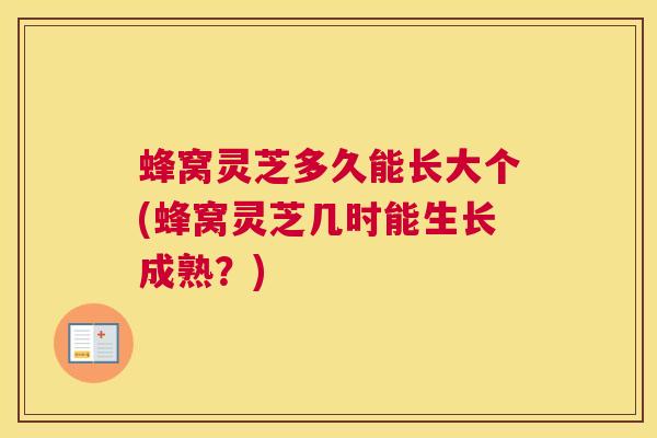 蜂窝灵芝多久能长大个(蜂窝灵芝几时能生长成熟？)