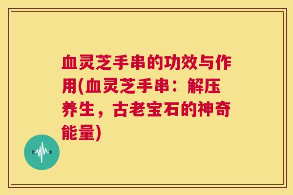 血灵芝手串的功效与作用(血灵芝手串：解压养生，古老宝石的神奇能量)