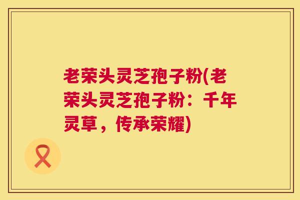 老荣头灵芝孢子粉(老荣头灵芝孢子粉：千年灵草，传承荣耀)