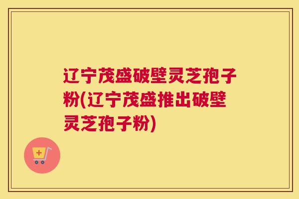 辽宁茂盛破壁灵芝孢子粉(辽宁茂盛推出破壁灵芝孢子粉)