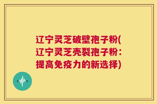 辽宁灵芝破壁孢子粉(辽宁灵芝壳裂孢子粉：提高免疫力的新选择)