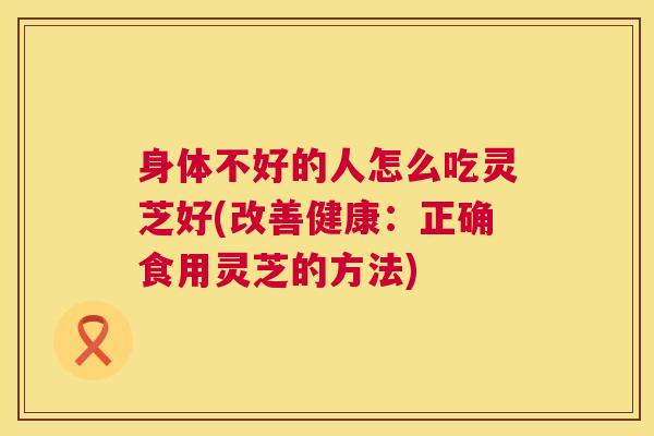 身体不好的人怎么吃灵芝好(改善健康：正确食用灵芝的方法)