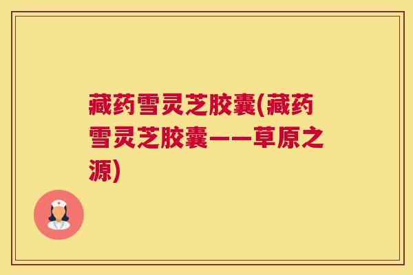 藏药雪灵芝胶囊(藏药雪灵芝胶囊——草原之源)