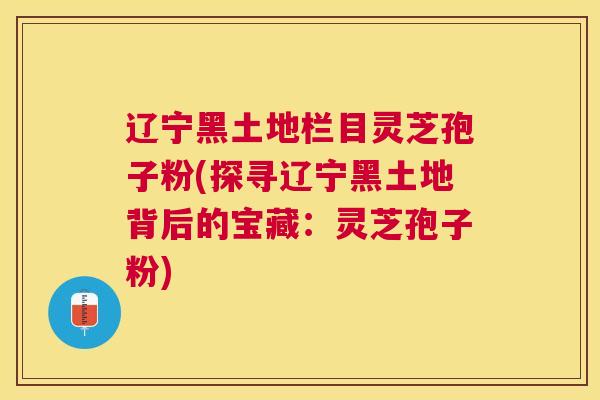 辽宁黑土地栏目灵芝孢子粉(探寻辽宁黑土地背后的宝藏:灵芝孢子粉) 辽宁黑土地栏目灵芝孢子粉(探寻辽宁黑土地背后的宝藏:灵芝孢子粉)