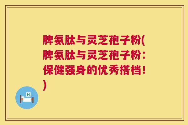 脾氨肽与灵芝孢子粉(脾氨肽与灵芝孢子粉:保健强身的优秀搭档!) 脾氨肽与灵芝孢子粉(脾氨肽与灵芝孢子粉:保健强身的优秀搭档!)
