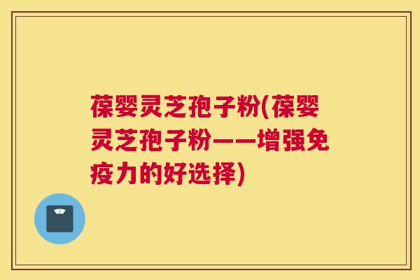 葆婴灵芝孢子粉(葆婴灵芝孢子粉——增强免疫力的好选择)