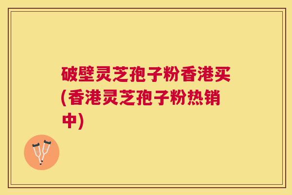 破壁灵芝孢子粉香港买(香港灵芝孢子粉热销中)