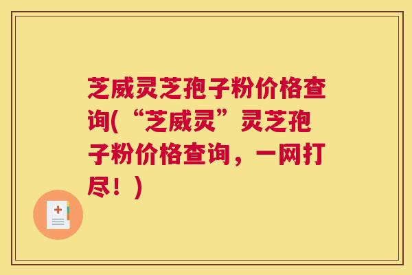 芝威灵芝孢子粉价格查询(“芝威灵”灵芝孢子粉价格查询，一网打尽！)