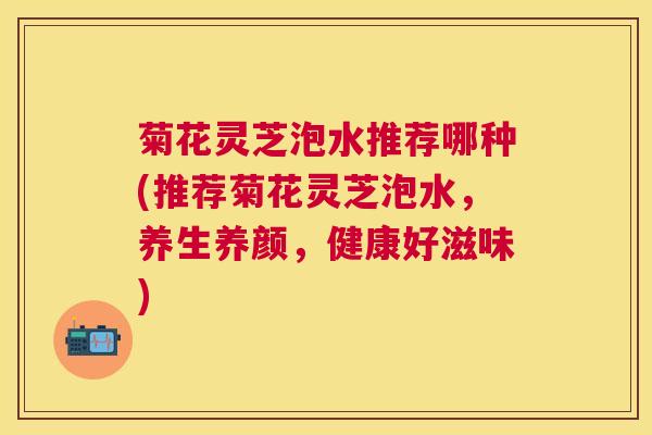 菊花灵芝泡水推荐哪种(推荐菊花灵芝泡水，养生养颜，健康好滋味)