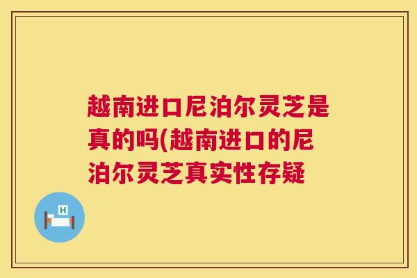 越南进口尼泊尔灵芝是真的吗(越南进口的尼泊尔灵芝真实性存疑