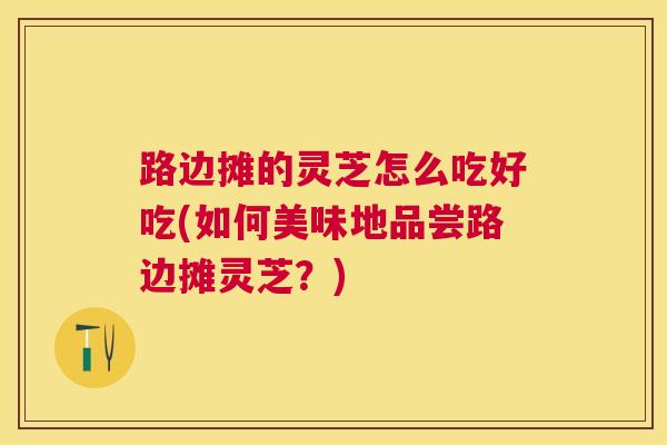 路边摊的灵芝怎么吃好吃(如何美味地品尝路边摊灵芝？)
