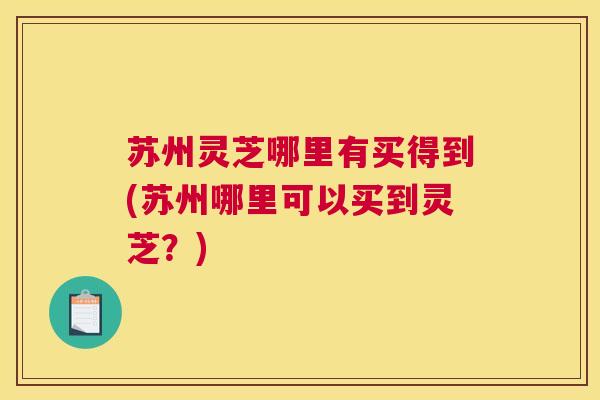 苏州灵芝哪里有买得到(苏州哪里可以买到灵芝？)