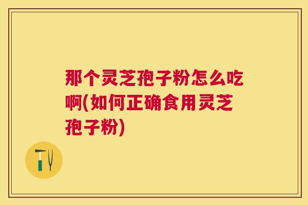 那个灵芝孢子粉怎么吃啊(如何正确食用灵芝孢子粉)