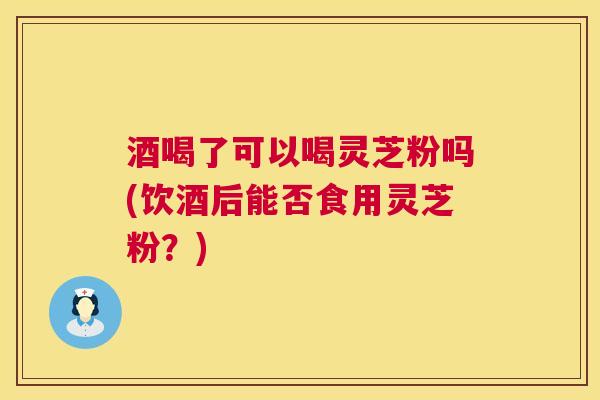 酒喝了可以喝灵芝粉吗(饮酒后能否食用灵芝粉?) 酒喝了可以喝灵芝粉吗(饮酒后能否食用灵芝粉?)