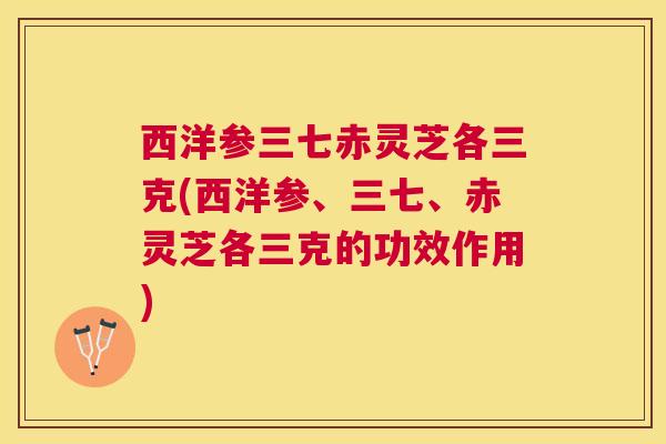 西洋参三七赤灵芝各三克(西洋参、三七、赤灵芝各三克的功效作用)