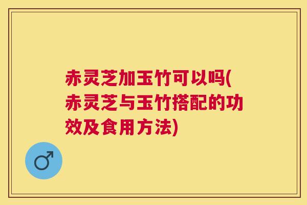赤灵芝加玉竹可以吗(赤灵芝与玉竹搭配的功效及食用方法)