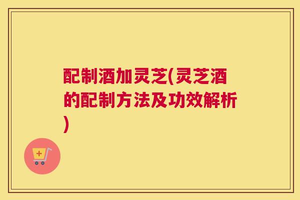 配制酒加灵芝(灵芝酒的配制方法及功效解析)