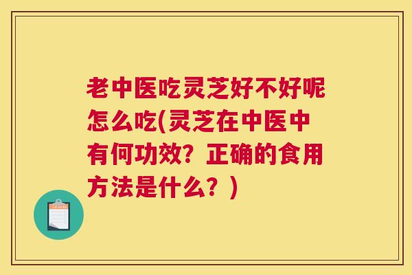 老中医吃灵芝好不好呢怎么吃(灵芝在中医中有何功效？正确的食用方法是什么？)