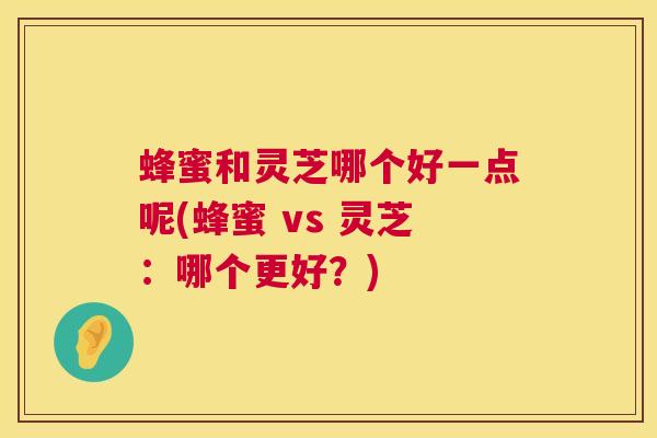 蜂蜜和灵芝哪个好一点呢(蜂蜜 vs 灵芝：哪个更好？)