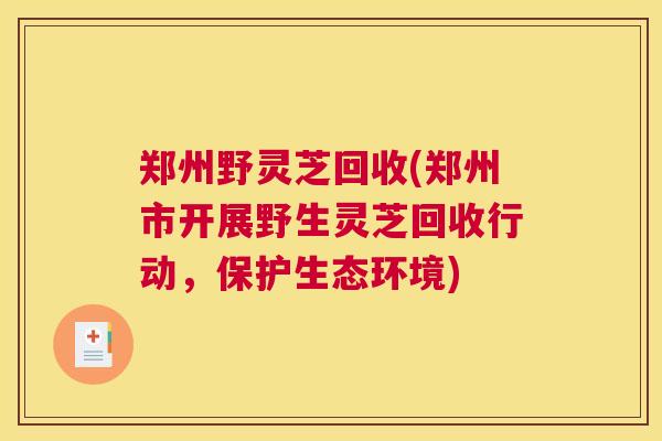 郑州野灵芝回收(郑州市开展野生灵芝回收行动，保护生态环境)
