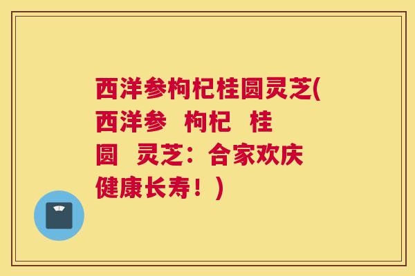 西洋参枸杞桂圆灵芝(西洋参  枸杞  桂圆  灵芝：合家欢庆健康长寿！)