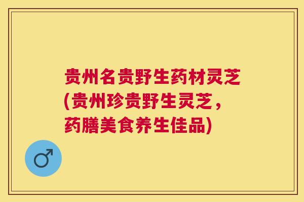 贵州名贵野生药材灵芝(贵州珍贵野生灵芝，药膳美食养生佳品)