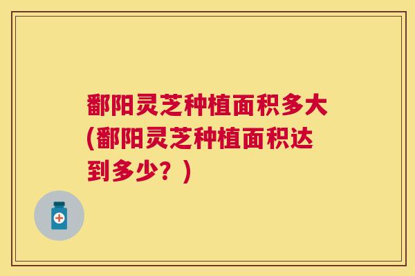 鄱阳灵芝种植面积多大(鄱阳灵芝种植面积达到多少？)
