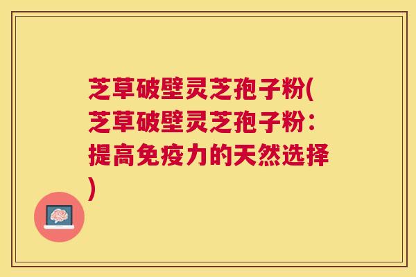 芝草破壁灵芝孢子粉(芝草破壁灵芝孢子粉：提高免疫力的天然选择)