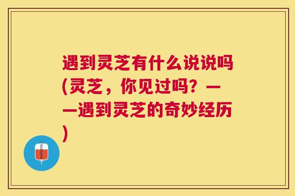 遇到灵芝有什么说说吗(灵芝，你见过吗？——遇到灵芝的奇妙经历)