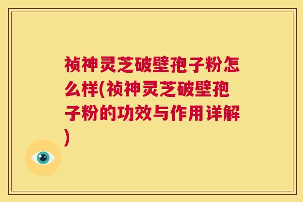 祯神灵芝破壁孢子粉怎么样(祯神灵芝破壁孢子粉的功效与作用详解)