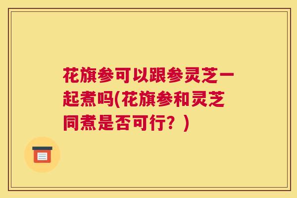花旗参可以跟参灵芝一起煮吗(花旗参和灵芝同煮是否可行？)