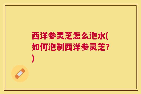 西洋参灵芝怎么泡水(如何泡制西洋参灵芝？)