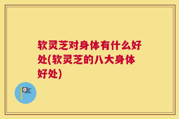 软灵芝对身体有什么好处(软灵芝的八大身体好处)